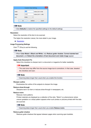 Page 99Note
•
Click Defaults  to restore the specified settings to the default settings.
Resolution Select the resolution of the item to be scanned.
The higher the resolution (value), the more detail in your image.
Resolution
Image Processing Settings
Click 
 (Plus) to set the following.
Note
•
When  Color Mode  is Black and White , only Reduce gutter shadow , Correct slanted text
document , and Detect the orientation of text document and rotate image  appear.
Apply Auto Document Fix Select this checkbox to...