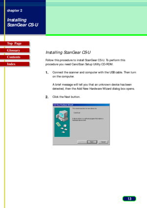 Page 1313 chapter 2
Installing
ScanGear CS-U
Top  Page
Glossary
Contents
Index
Installing ScanGear CS-U
Follow this procedure to install ScanGear CS-U. To perform this
procedure you need CanoScan Setup Utility CD-ROM.
1.Connect the scanner and computer with the USB cable. Then turn
on the computer.
A brief message will tell you that an unknown device has been
detected, then the Add New Hardware Wizard dialog box opens.
2.Click the Next button. 