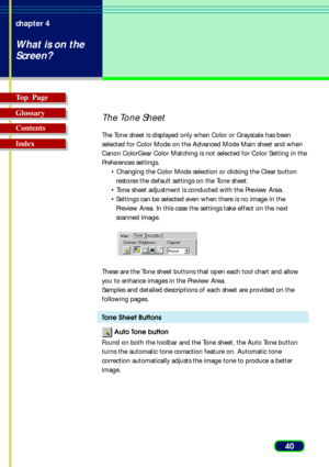 Page 4040 chapter 4
What is on the
Screen?
Top  Page
Glossary
Contents
Index
The Tone Sheet
The Tone sheet is displayed only when Color or Grayscale has been
selected for Color Mode on the Advanced Mode Main sheet and when
Canon ColorGear Color Matching is not selected for Color Setting in the
Preferences settings.
• Changing the Color Mode selection or clicking the Clear button
restores the default settings on the Tone sheet.
• Tone sheet adjustment is conducted with the Preview Area.
•Settings can be selected...