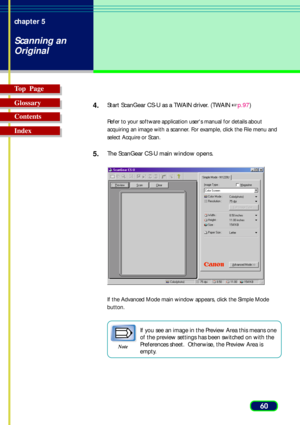 Page 6060 chapter 5
Scanning an
Original
Top  Page
Glossary
Contents
Index4.
Start ScanGear CS-U as a TWAIN driver. (TWAIN p.97)
Refer to your software application users manual for details about
acquiring an image with a scanner. For example, click the File menu and
select Acquire or Scan.
5.The ScanGear CS-U main window opens.
If the Advanced Mode main window appears, click the Simple Mode
button.
Note
If you see an image in the Preview Area this means one
of the preview settings has been switched on with...