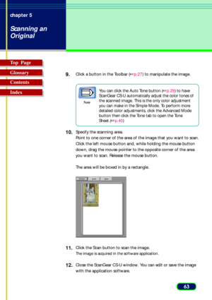 Page 6363 chapter 5
Scanning an
Original
Top  Page
Glossary
Contents
Index9.
Click a button in the Toolbar (p.27) to manipulate the image.
Note
You can click the Auto Tone button (p.29) to have
ScanGear CS-U automatically adjust the color tones of
the scanned image. This is the only color adjustment
you can make in the Simple Mode. To perform more
detailed color adjustments, click the Advanced Mode
button then click the Tone tab to open the Tone
Sheet.(p.40)
10.Specify the scanning area.
Point to one corner...