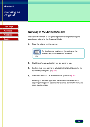 Page 6464 chapter 5
Scanning an
Original
Top  Page
Glossary
Contents
Index
Scanning in the Advanced Mode
This is a brief overview of the general procedure for previewing and
scanning an original in the Advanced Mode.
1.Place the original on the scanner.
Note
For details about positioning the original on the
scanner, see your scanner users manual.
2.Start the software application you are going to use.
3.Confirm that your scanner is selected in the Select Source (or its
equivalent) dialog box. (p.59)
4.Start...