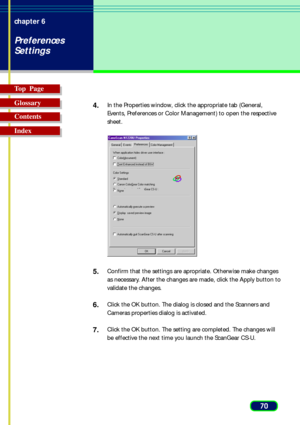 Page 7070 chapter 6
Preferences
Settings
Top  Page
Glossary
Contents
Index4.
In the Properties window, click the appropriate tab (General,
Events, Preferences or Color Management) to open the respective
sheet.
5.Confirm that the settings are apropriate. Otherwise make changes
as necessary. After the changes are made, click the Apply button to
validate the changes.
6.Click the OK button. The dialog is closed and the Scanners and
Cameras properties dialog is activated.
7.Click the OK button. The setting are...