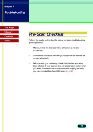 Page 7777 chapter 7
Troubleshooting
Top  Page
Glossary
Contents
Index
Pre-Scan Checklist
Perform the checks on this short list before you begin troubleshooting
specific problems.
•Make sure that the ScanGear CS-U software was installed
successfully.
•Confirm that the cables between your computer and scanner are
connected securely.
•Before scanning or previewing, check that the data source has
been selected. If your scanner does not appear as an option when
you select a TWAIN source to scan from your imaging...