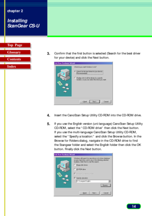 Page 1414 chapter 2
Installing
ScanGear CS-U
Top  Page
Glossary
Contents
Index3.
Confirm that the first button is selected (Search for the best driver
for your device) and click the Next button.
4.Insert the CanoScan Setup Utility CD-ROM into the CD-ROM drive.
5.If you use the English version (uni-language) CanoScan Setup Utility
CD-ROM, select the “CD-ROM drive” then click the Next button.
If you use the multi-language CanoScan Setup Utility CD-ROM,
select the “Specify a location:” and click the Browse button....