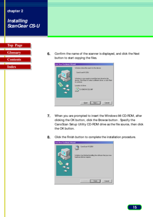Page 1515 chapter 2
Installing
ScanGear CS-U
Top  Page
Glossary
Contents
Index6.
Confirm the name of the scanner is displayed, and click the Next
button to start copying the files.
7.When you are prompted to insert the Windows 98 CD-ROM, after
clicking the OK button, click the Browse button . Specify the
CanoScan Setup Utility CD-ROM drive as the file source, then click
the OK button.
8.Click the Finish button to complete the installation procedure. 