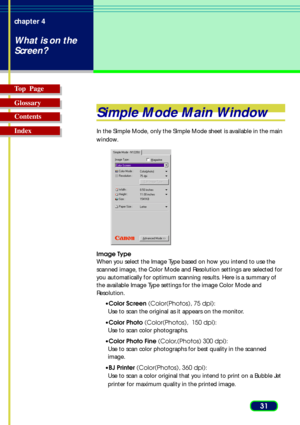 Page 3131 chapter 4
What is on the
Screen?
Top  Page
Glossary
Contents
Index
Simple Mode Main Window
In the Simple Mode, only the Simple Mode sheet is available in the main
window. 
Image Type
When you select the Image Type based on how you intend to use the
scanned image, the Color Mode and Resolution settings are selected for
you automatically for optimum scanning results. Here is a summary of
the available Image Type settings for the image Color Mode and
Resolution.
•Color Screen (Color(Photos), 75 dpi):
Use...