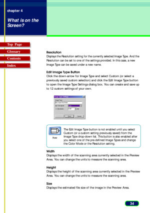 Page 3434 chapter 4
What is on the
Screen?
Top  Page
Glossary
Contents
Index
Resolution
Displays the Resolution setting for the currently selected Image Type. And the
Resolution can be set to one of the settings provided. In this case, a new
Image Type can be saved under a new name.
Edit Image Type Button
Click the down-arrow for Image Type and select Custom (or select a
previously saved custom selection) and click the Edit Image Type button
to open the Image Type Settings dialog box. You can create and save...
