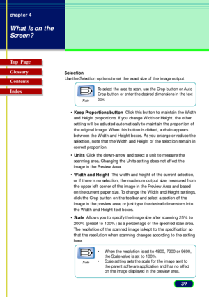 Page 3939 chapter 4
What is on the
Screen?
Top  Page
Glossary
Contents
Index
Selection
Use the Selection options to set the exact size of the image output.
Note
To select the area to scan, use the Crop button or Auto
Crop button or enter the desired dimensions in the text
box.
• Keep Proportions button  Click this button to maintain the Width
and Height proportions. If you change Width or Height, the other
setting will be adjusted automatically to maintain the proportion of
the original image. When this button...