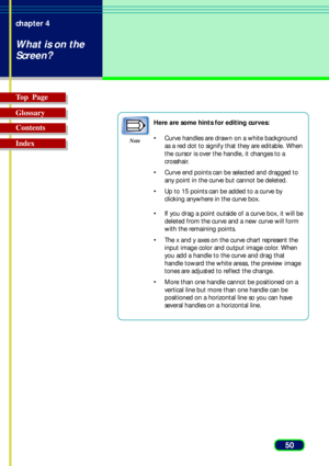 Page 5050 chapter 4
What is on the
Screen?
Top  Page
Glossary
Contents
Index
Note
Here are some hints for editing curves:
•Curve handles are drawn on a white background
as a red dot to signify that they are editable. When
the cursor is over the handle, it changes to a
crosshair.
•Curve end points can be selected and dragged to
any point in the curve but cannot be deleted.
•Up to 15 points can be added to a curve by
clicking anywhere in the curve box.
•If you drag a point outside of a curve box, it will be...