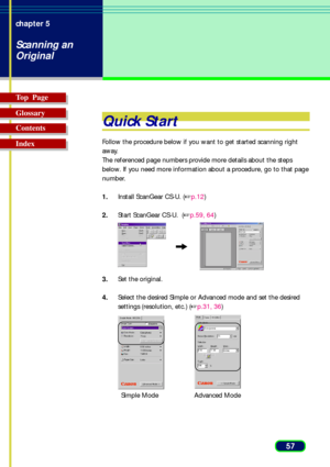 Page 5757 chapter 5
Scanning an
Original
Top  Page
Glossary
Contents
Index
Quick Start
Follow the procedure below if you want to get started scanning right
away.
The referenced page numbers provide more details about the steps
below. If you need more information about a procedure, go to that page
number.
1.Install ScanGear CS-U. (p.12)
2.Start ScanGear CS-U.  (p.59, 64)
3.Set the original.
4.Select the desired Simple or Advanced mode and set the desired
settings (resolution, etc.) (p.31, 36)
Simple...