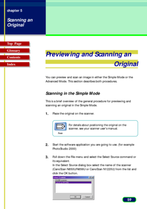 Page 5959 chapter 5
Scanning an
Original
Top  Page
Glossary
Contents
Index
Previewing and Scanning an
Original
You can preview and scan an image in either the Simple Mode or the
Advanced Mode. This section describes both procedures.
Scanning in the Simple Mode
This is a brief overview of the general procedure for previewing and
scanning an original in the Simple Mode.
1.Place the original on the scanner.
Note
For details about positioning the original on the
scanner, see your scanner users manual.
2.Start the...