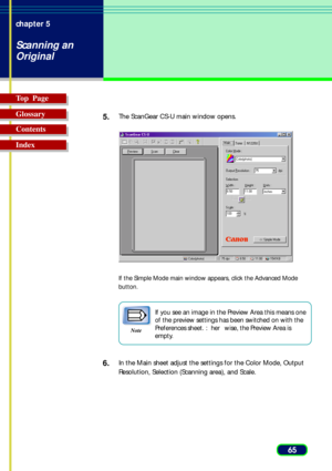 Page 6565 chapter 5
Scanning an
Original
Top  Page
Glossary
Contents
Index5.
The ScanGear CS-U main window opens.
If the Simple Mode main window appears, click the Advanced Mode
button.
Note
If you see an image in the Preview Area this means one
of the preview settings has been switched on with the
Preferences sheet. : her wise, the Preview Area is
empty.
6.In the Main sheet adjust the settings for the Color Mode, Output
Resolution, Selection (Scanning area), and Scale. 