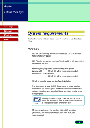 Page 88 chapter 1
Before You Begin
Top  Page
Glossary
Contents
Index
System Requirements
The hardware and software listed below is required to use ScanGear
CS-U.
Hardware
• You can use following scanner with ScanGear CS-U:  CanoScan
N650U/N656U/N1220U.
• IBM PC or its compatible on which Windows 98 or Windows 2000
Professional can run
• Memory (RAM) required is determined by your system:
Windows 98 32 MB (64 MB or more recommended)
Windows 2000 Professional
32 MB (64 MB or more recommended)
• 10 MB of free...