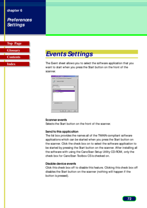 Page 7272 chapter 6
Preferences
Settings
Top  Page
Glossary
Contents
Index
Events Settings
The Event sheet allows you to select the software application that you
want to start when you press the Start button on the front of the
scanner.
Scanner events
Selects the Start button on the front of the scanner.
Send to this application
The list box provides the names all of the TWAIN-compliant software
applications which can be started when you press the Start button on
the scanner. Click the check box on to select...