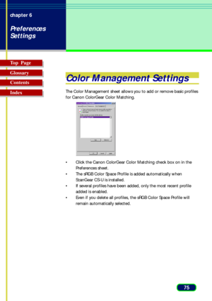 Page 7575 chapter 6
Preferences
Settings
Top  Page
Glossary
Contents
Index
Color Management Settings
The Color Management sheet allows you to add or remove basic profiles
for Canon ColorGear Color Matching.
• Click the Canon ColorGear Color Matching check box on in the
Preferences sheet.
• The sRGB Color Space Profile is added automatically when
ScanGear CS-U is installed.
• If several profiles have been added, only the most recent profile
added is enabled.
• Even if you delete all profiles, the sRGB Color...