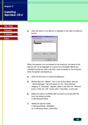Page 1818 chapter 2
Installing
ScanGear CS-U
Top  Page
Glossary
Contents
Index3.
Click the name of the scanner to highlight it then click the Remove
button.
When the scanner is not connected to the computer, the name of the
scanner will not be displayed so it cannot be uninstalled. Before you
uninstall the scanner, make sure that it was connected to the computer
when the system was started up.
4.Click the OK button to close the dialog box.
5.Double-click the “System” icon in the Control Panel, click the
“Device...