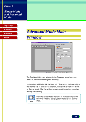 Page 2323 chapter 3
Simple Mode
and Advanced
Mode
Top  Page
Glossary
Contents
Index
Advanced Mode Main
Window
The ScanGear CS-U main window in the Advanced Mode has more
sheets to perform the settings for scanning.
In the Advanced Mode click the Main tab , Tone tab (or Halftone tab), or
the Scanner tab to open the Main sheet, Tone sheet (or Halftone sheet)
or Scanner sheet.  Use the settings on each sheet to perform important
settings for scanning.
Note
In the Advanced Mode, the name of your scanner (N650U/...