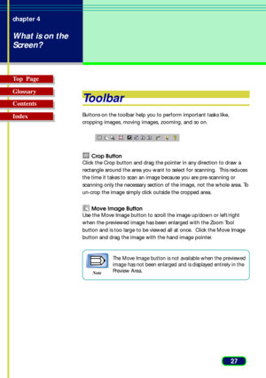 Page 2727 chapter 4
What is on the
Screen?
Top  Page
Glossary
Contents
Index
Toolbar
Buttons on the toolbar help you to perform important tasks like,
cropping images, moving images, zooming, and so on.
 Crop Button
Click the Crop button and drag the pointer in any direction to draw a
rectangle around the area you want to select for scanning.  This reduces
the time it takes to scan an image because you are pre-scanning or
scanning only the necessary section of the image, not the whole area. To
un-crop the image...