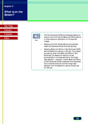 Page 3333 chapter 4
What is on the
Screen?
Top  Page
Glossary
Contents
Index
•The Text Enhanced (OCR) and Grayscale selections
require more time that the Black and White setting
in order execution digitization of the scanned
images.
•Selecting the Color Mode setting automatically
resets the Advanced Mode Tone tab settings.
•Selecting Black and White or Text Enhanced (OCR)
sets the Resolution setting to 300 dpi. If you select
any setting other than Black and White or Text
Enhanced, the Resolution setting is...