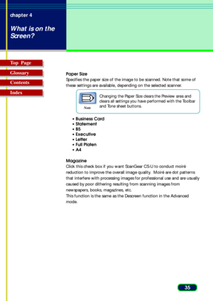 Page 3535 chapter 4
What is on the
Screen?
Top  Page
Glossary
Contents
Index
Paper Size
Specifies the paper size of the image to be scanned. Note that some of
these settings are available, depending on the selected scanner.
Note
Changing the Paper Size clears the Preview area and
clears all settings you have performed with the Toolbar
and Tone sheet buttons.
• Business Card
• Statement
•B5
• Executive
• Letter
• Full Platen
•A4
Magazine
Click this check box if you want ScanGear CS-U to conduct moiré
reduction...