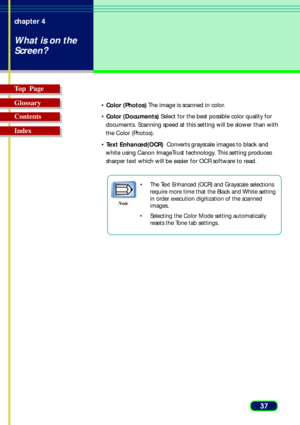 Page 3737 chapter 4
What is on the
Screen?
Top  Page
Glossary
Contents
Index
• Color (Photos) The image is scanned in color.
• Color (Documents) Select for the best possible color quality for
documents. Scanning speed at this setting will be slower than with
the Color (Photos).
• Text Enhanced(OCR)  Converts grayscale images to black and
white using Canon ImageTrust technology. This setting produces
sharper text which will be easier for OCR software to read.
•The Text Enhanced (OCR) and Grayscale selections...