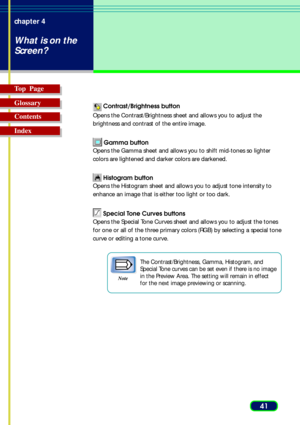 Page 4141 chapter 4
What is on the
Screen?
Top  Page
Glossary
Contents
Index
 Contrast/Brightness button
Opens the Contrast/Brightness sheet and allows you to adjust the
brightness and contrast of the entire image.
 Gamma button
Opens the Gamma sheet and allows you to shift mid-tones so lighter
colors are lightened and darker colors are darkened.
 Histogram button
Opens the Histogram sheet and allows you to adjust tone intensity to
enhance an image that is either too light or too dark.
 Special Tone Curves...