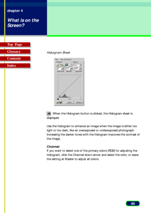 Page 4646 chapter 4
What is on the
Screen?
Top  Page
Glossary
Contents
Index
Histogram Sheet
 When the Histogram button is clicked, the Histogram sheet is
displayed.
Use the histogram to enhance an image when the image is either too
light or too dark, like an overexposed or underexposed photograph.
Increasing the darker tones with the histogram improves the contrast of
the image. 
Channel
If you want to select one of the primary colors (RGB) for adjusting the
histogram, click the Channel down-arrow and select...