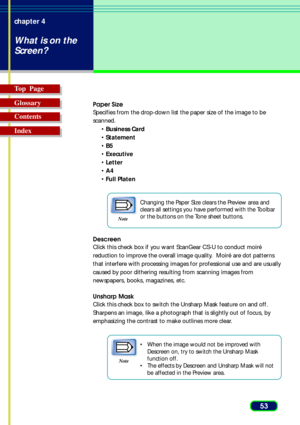 Page 5353 chapter 4
What is on the
Screen?
Top  Page
Glossary
Contents
Index
Paper Size
Specifies from the drop-down list the paper size of the image to be
scanned.
•Business Card
•Statement
•B5
•Executive
•Letter
•A4
•Full Platen
Note
Changing the Paper Size clears the Preview area and
clears all settings you have performed with the Toolbar
or the buttons on the Tone sheet buttons.
Descreen
Click this check box if you want ScanGear CS-U to conduct moiré
reduction to improve the overall image quality.  Moiré...