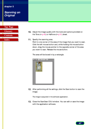 Page 6767 chapter 5
Scanning an
Original
Top  Page
Glossary
Contents
Index10.
Adjust the image quality with the tools and options provided on
the Tone (p.40) or Halftone (p.51) sheet.
11.Specify the scanning area.
Point to one corner of the area of the image that you want to scan.
Click the left mouse button and, while holding the mouse button
down, drag the mouse pointer to the opposite corner of the area
you want to scan. Release the mouse button.
The area will be boxed in by a rectangle.
12.After...