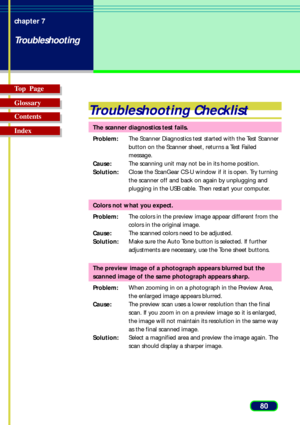 Page 8080 chapter 7
Troubleshooting
Top  Page
Glossary
Contents
Index
Troubleshooting Checklist
The scanner diagnostics test fails.
Problem:The Scanner Diagnostics test started with the Test Scanner
button on the Scanner sheet, returns a Test Failed
message.
Cause:The scanning unit may not be in its home position.
Solution:Close the ScanGear CS-U window if it is open. Try turning
the scanner off and back on again by unplugging and
plugging in the USB cable. Then restart your computer.
Colors not what you...