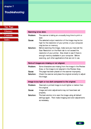 Page 8383 chapter 7
Troubleshooting
Top  Page
Glossary
Contents
Index
Scanning is too slow.
Problem:The scanner is taking an unusually long time to print or
scan.
Cause:The selected output resolution of the image may be too
high for the resolution of your printer, or your computer
may be low on memory.
Solution:Before scanning the image, make sure you have set the
Scan Resolution on the Main tab to not exceed the
resolution of your printer.  Also check to see if there is
enough memory available in your...