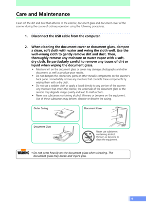 Page 99
Care and Maintenance
Clean off the dirt and dust that adheres to the exterior, document glass and document cover of the
scanner during the course of ordinary operation using the following procedures.
aaaaaaaaaaaaaaaaaaaaaaaaaaaaaaaaaaaaaaaaaaaa
1. Disconnect the USB cable from the computer.
aaaaaaaaaaaaaaaaaaaaaaaaaaaaaaaaaaaaaaaaaaaa
2. When cleaning the document cover or document glass, dampen
a clean, soft cloth with water and wring the cloth well. Use the
well-wrung cloth to gently remove dirt and...