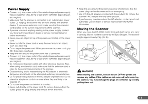 Page 1111
Power Supply
 Connect only to a power outlet of the rated voltage and power supply 
frequency (either 120V, 60 Hz or 220-240V, 50/60 Hz, depending on 
your region).
 Make sure that the scanner is connected to an independent power 
outlet. Do not plug the scanner into an outlet shared with another 
device. If you use an extension cord, make sure that the extension 
cord is rated for the current requirements of the scanner.
 If you are unsure of anything relating to the power supply, contact 
your local...