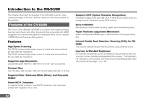 Page 1212
Introduction to the CR-50/80
This chapter describes the features of the CR-50/80 scanner, what 
comes packaged in the box, and the names and functions of parts on 
the scanner.
The Canon Check Reader CR-50/80 is a scanner with magnetic heads 
that can read checks and other documents that are printed with MICR 
(Magnetic Ink Character Recognition) compatible fonts, and is capable 
of OCR (Optical Character Recognition).
Features
High-Speed ScanningThe CR-50 performs high-speed scans of check-size...