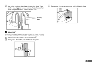 Page 4747
DUse cotton swabs to clean the entire scanning glass. There 
are two scanning glass areas, one on each side. Use a cotton 
swab to wipe dirt from the entire surface of each.
IMPORTANT
Scratches on the scanning glass may cause marks on the images and could 
cause feeding errors. If there are scratches on the scanning glass, contact 
your local authorized Canon dealer or service representative.
EGently close the reading unit until it clicks into place.
FGently close the maintenance cover until it clicks...