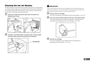 Page 4949
Cleaning the Ink Jet Nozzles
Ink that collects around the ink jet nozzles may stain your documents 
or cause the text to appear as scratched. Clean the area around the ink 
jet nozzles periodically. Cleaning the ink jet nozzles is also efficient 
action when the printed text becomes faint.
AHook your finger around the open lever and open the 
Maintenance Cover.
BDampen a cloth with water, wring the cloth out thoroughly, 
and then wipe off the dirt around the ink absorber.
IMPORTANT
If your documents...