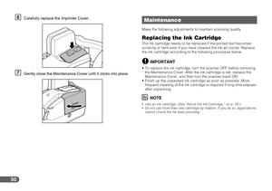 Page 5050
FCarefully replace the Imprinter Cover.
GGently close the Maintenance Cover until it clicks into place.
Make the following adjustments to maintain scanning quality.
Replacing the Ink CartridgeThe ink cartridge needs to be replaced if the printed text becomes 
scratchy or faint even if you have cleaned the ink jet nozzle. Replace 
the ink cartridge according to the following procedure below.
IMPORTANT
 To replace the ink cartridge, turn the scanner OFF before removing 
the Maintenance Cover. After the...