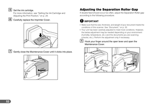 Page 5252
ESet the ink cartridge.For more information, see “Setting the Ink Cartridge and 
Adjusting the Print Position,” on p. 24.
FCarefully replace the Imprinter Cover.
GGently close the Maintenance Cover until it clicks into place.
Adjusting the Separation Roller Gap
If double feed should occur too often, adjust the Separation Roller gap 
according to the following procedure.
IMPORTANT
Make sure that the size, thickness, and weight of your document meets the 
conditions of this scanner. See “Document,” on...