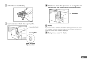 Page 5353
BPull out the document feed tray.
CLoad two checks or check-stock paper together.
DSlide the two sheets through between the feeding roller and 
the separation roller and stop at the position shown below.
NOTE
If you were unable to slide both sheets through the gap between the rollers, 
turn the paper thickness adjustment dial counter-clockwise (left) until both 
sheets two pieces easily slide through the gap.
EGently remove one of the sheets.
Separation Roller
Feeding Roller
Paper Thickness...