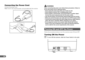 Page 22
22
Connecting the Power Cord
Connect the power cord.
Make sure to use only the power cord provided with the scanner.WARNING
When connecting the power cord, follow these precautions. Failure to 
do so may cause a fire or electrical shock.
•Never grasp the power plug when your hands are wet.
 Never plug the scanner into a multiplug power strip.
 Never bundle or tie the power cord around itself or another object. 
Connect the power plug securely into the power outlet.
 Use only the power cord and power...