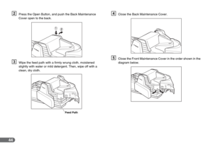 Page 4444
BPress the Open Button, and push the Back Maintenance 
Cover open to the back.
CWipe the feed path with a firmly wrung cloth, moistened 
slightly with water or mild detergent. Then, wipe off with a 
clean, dry cloth.
DClose the Back Maintenance Cover.
EClose the Front Maintenance Cover in the order shown in the 
diagram below.
Feed Path 