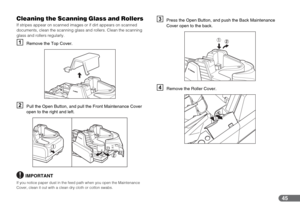 Page 4545
Cleaning the Scanning Glass and Rollers
If stripes appear on scanned images or if dirt appears on scanned 
documents, clean the scanning glass and rollers. Clean the scanning 
glass and rollers regularly.
ARemove the Top Cover.
BPull the Open Button, and pull the Front Maintenance Cover 
open to the right and left.
IMPORTANT
If you notice paper dust in the feed path when you open the Maintenance 
Cover, clean it out with a clean dry cloth or cotton swabs.
CPress the Open Button, and push the Back...