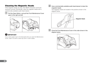Page 4848
Cleaning the Magnetic Heads
If the magnetic heads are dirty, then MICR characters cannot be 
scanned correctly. Periodically, clean the magnetic heads with a 
commercially available audio head cleaner.
APull the Open Button, and pull the Front Maintenance Cover 
open to the right and left.
IMPORTANT
If you notice paper dust in the feed path when you open the Maintenance 
Cover, clean it out with a clean dry cloth or cotton swabs.
BUse a commercially available audio head cleaner to clean the 
magnetic...