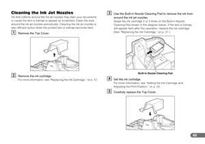 Page 4949
Cleaning the Ink Jet Nozzles
Ink that collects around the ink jet nozzles may stain your documents 
or cause the text or bitmap to appear as scratched. Clean the area 
around the ink jet nozzles periodically. Cleaning the ink jet nozzles is 
also efficient action when the printed text or bitmap becomes faint.
ARemove the Top Cover.
BRemove the ink cartridge.For more information, see “Replacing the Ink Cartridge,” on p. 51.
CUse the Built-in Nozzle Cleaning Pad to remove the ink from 
around the ink...