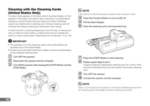 Page 5050
Cleaning with the Cleaning Cards 
(United States Only)
If a black stripe appears on the back-side of scanned images or if dirt 
appears on the paper documents upon scanning or for preventative 
measures, we recommend that you clean your Canon CR-Series 
scanner as needed with a cleaning card. Using a cleaning card will 
minimize the frequent cleaning as instructed in this manual.
It is best to perform a cleaning at beginning or end of the day. A cleaning card 
does not clean the ink jet nozzles, so...