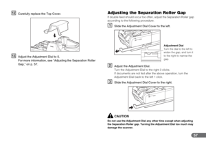 Page 5757
LCarefully replace the Top Cover.
MAdjust the Adjustment Dial to 5.
For more information, see “Adjusting the Separation Roller 
Gap,” on p. 57.
Adjusting the Separation Roller Gap
If double feed should occur too often, adjust the Separation Roller gap 
according to the following procedure.
ASlide the Adjustment Dial Cover to the left.
BAdjust the Adjustment Dial.Turn the Adjustment Dial to the right 3 clicks.
If documents are not fed after the above operation, turn the 
Adjustment Dial back to the...