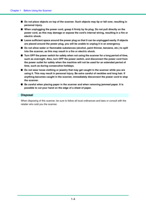Page 11Chapter 1  Before Using the Scanner
1-4
■Do not place objects on top of the scanner. Such objects may tip or fall over, resulting in 
personal injury.
■When unplugging the power cord, grasp it firmly by its plug. Do not pull directly on the 
power cord, as this may damage or expose the cord’s internal wiring, resulting in a fire or 
electric shock.
■Leave sufficient space around the power plug so that it can be unplugged easily. If objects 
are placed around the power plug, you will be unable to unplug...