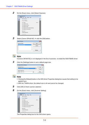 Page 101Chapter 7  ISIS/TWAIN Driver Settings
7-2
2On the [Scan] menu, click [Select Scanner].
 
3Select [Canon DR-6010C] Æ click the [OK] button.
Note 
If [Canon DR-6010C] is not displayed in the list of scanners, re-install the ISIS/TWAIN driver.
4Click the [Settings] button to set a default page size.
Note 
 Clicking the [Default] button in the ISIS driver Properties dialog box causes that setting to be 
applied here.
 With the TWAIN driver, the default size is A4 and cannot be changed.
5Click [OK] to finish...