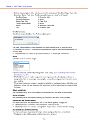 Page 104Chapter 7  ISIS/TWAIN Driver Settings
7-5
☞Refer to the descriptions of the following function for details about “Skip Blank Page,” “Auto Color 
Detection,” “Detect Page Size,” “Text Enhanced Enhancement Mode” and “Margin.”
 Skip Blank PageÆ [Scanning Side]
Æ [Mode]
 [Detect Page Size]Æ [Page Size]
 [Text Enhanced Mode]Æ [Mode]
 MarginÆ Scan Area Dialog Box
Æ [Scanning Side]
User Preferences
Click [Save] to open the [Save User Preference] dialog box.
 
The [Save User Preference] dialog box saves the...